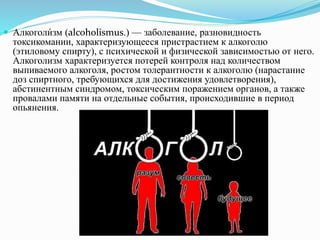  Алкоголи́зм (alcoholismus.) — заболевание, разновидность
токсикомании, характеризующееся пристрастием к алкоголю
(этиловому спирту), с психической и физической зависимостью от него.
Алкоголизм характеризуется потерей контроля над количеством
выпиваемого алкоголя, ростом толерантности к алкоголю (нарастание
доз спиртного, требующихся для достижения удовлетворения),
абстинентным синдромом, токсическим поражением органов, а также
провалами памяти на отдельные события, происходившие в период
опьянения.
 