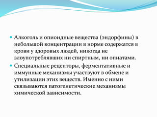  Алкоголь и опиоидные вещества (эндорфины) в
небольшой концентрации в норме содержатся в
крови у здоровых людей, никогда не
злоупотреблявших ни спиртным, ни опиатами.
 Специальные рецепторы, ферментативные и
иммунные механизмы участвуют в обмене и
утилизации этих веществ. Именно с ними
связываются патогенетические механизмы
химической зависимости.
 