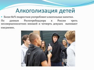 Алкоголизация детей
 Более 80% подростков употребляют алкогольные напитки.
По данным Роспотребнадзора в России треть
несовершеннолетних юношей и четверть девушек выпивают
ежедневно.
 