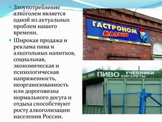  Злоупотребление
алкоголем является
одной из актуальных
проблем нашего
времени.
 Широкая продажа и
реклама пива и
алкогольных напитков,
социальная,
экономическая и
психологическая
напряженность,
неорганизованность
или дороговизна
нормального досуга и
отдыха способствуют
росту алкоголизации
населения России.
 