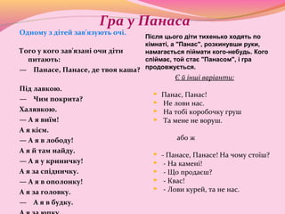 Гра у Панаса
Одному з дітей зав'язують очі.
Того у кого зав'язані очи діти
питають:
— Панасе, Панасе, де твоя каша?
Під лавкою.
— Чим покрита?
Халявкою.
— А я виїм!
А я кієм.
— А я в лободу!
А я й там найду.
— А я у криничку!
А я за спідничку.
— А я в ополонку!
А я за головку.
— А я в будку.
Є й інші варіанти:
 Панас, Панас!
 Не лови нас.
 На тобі коробочку груш
 Та мене не воруш.
або ж
 - Панасе, Панасе! На чому стоїш?
 - На камені!
 - Що продаєш?
 - Квас!
 - Лови курей, та не нас.
Після цього діти тихенько ходять по
кімнаті, а "Панас", розкинувши руки,
намагається піймати кого-небудь. Кого
спіймає, той стає "Панасом", і гра
продовжується.
 