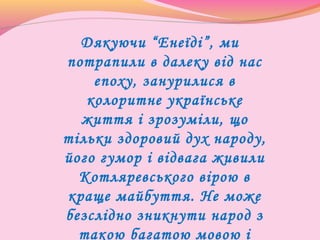 Дякуючи “Енеїді”, ми
потрапили в далеку від нас
епоху, занурилися в
колоритне українське
життя і зрозуміли, що
тільки здоровий дух народу,
його гумор і відвага живили
Котляревського вірою в
краще майбуття. Не може
безслідно зникнути народ з
такою багатою мовою і
 
