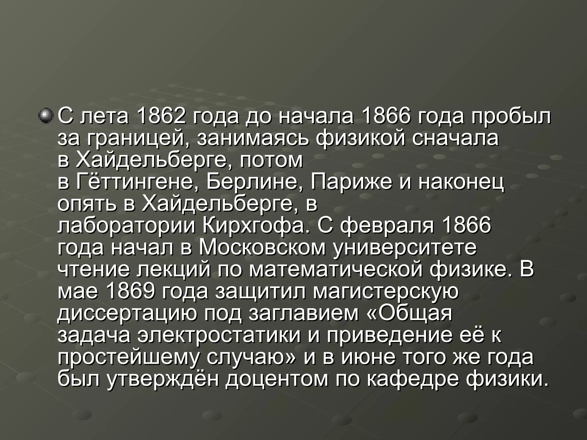 С лета 1862 года до начала 1866 года пробылС лета 1862 года до начала 1866 года пробыл
за границей, занимаясь физикой сначалаза границей, занимаясь физикой сначала
в Хайдельберге, потомв Хайдельберге, потом
в Гёттингене, Берлине, Париже и наконецв Гёттингене, Берлине, Париже и наконец
опять в Хайдельберге, вопять в Хайдельберге, в
лаборатории Кирхгофа. С февраля 1866лаборатории Кирхгофа. С февраля 1866
года начал в Московском университетегода начал в Московском университете
чтение лекций по математической физике. Вчтение лекций по математической физике. В
мае 1869 года защитил магистерскуюмае 1869 года защитил магистерскую
диссертацию под заглавием «Общаядиссертацию под заглавием «Общая
задача электростатики и приведение её кзадача электростатики и приведение её к
простейшему случаю» и в июне того же годапростейшему случаю» и в июне того же года
был утверждён доцентом по кафедре физики.был утверждён доцентом по кафедре физики.
 