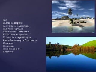 Вот
И лето на пороге:
Реют пчелы-недотроги,
Величаво карауля
Привлекательные ульи,
Чтобы всякие тревоги
Потонули в мерном гуле,
Как набаты тонут в благовесте,
И в июне,
И в июле,
И в особенности
В августе.
 