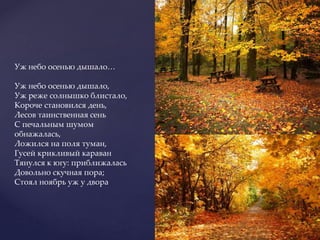 Уж небо осенью дышало…
Уж небо осенью дышало,
Уж реже солнышко блистало,
Короче становился день,
Лесов таинственная сень
С печальным шумом
обнажалась,
Ложился на поля туман,
Гусей крикливый караван
Тянулся к югу: приближалась
Довольно скучная пора;
Стоял ноябрь уж у двора
 