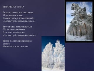 ЗИМУШКА-ЗИМА
Белым снегом все покрыло:
И деревья и дома,
Свищет ветер легкокрылый:
«Здравствуй, зимушка-зима!»
Вьется след замысловатый
По низине до холма.
Это заяц напечатал:
«Здравствуй, зимушка-зима!»
Вновь для птиц кормушки
ставят,
Насыпают в них корма.
 
