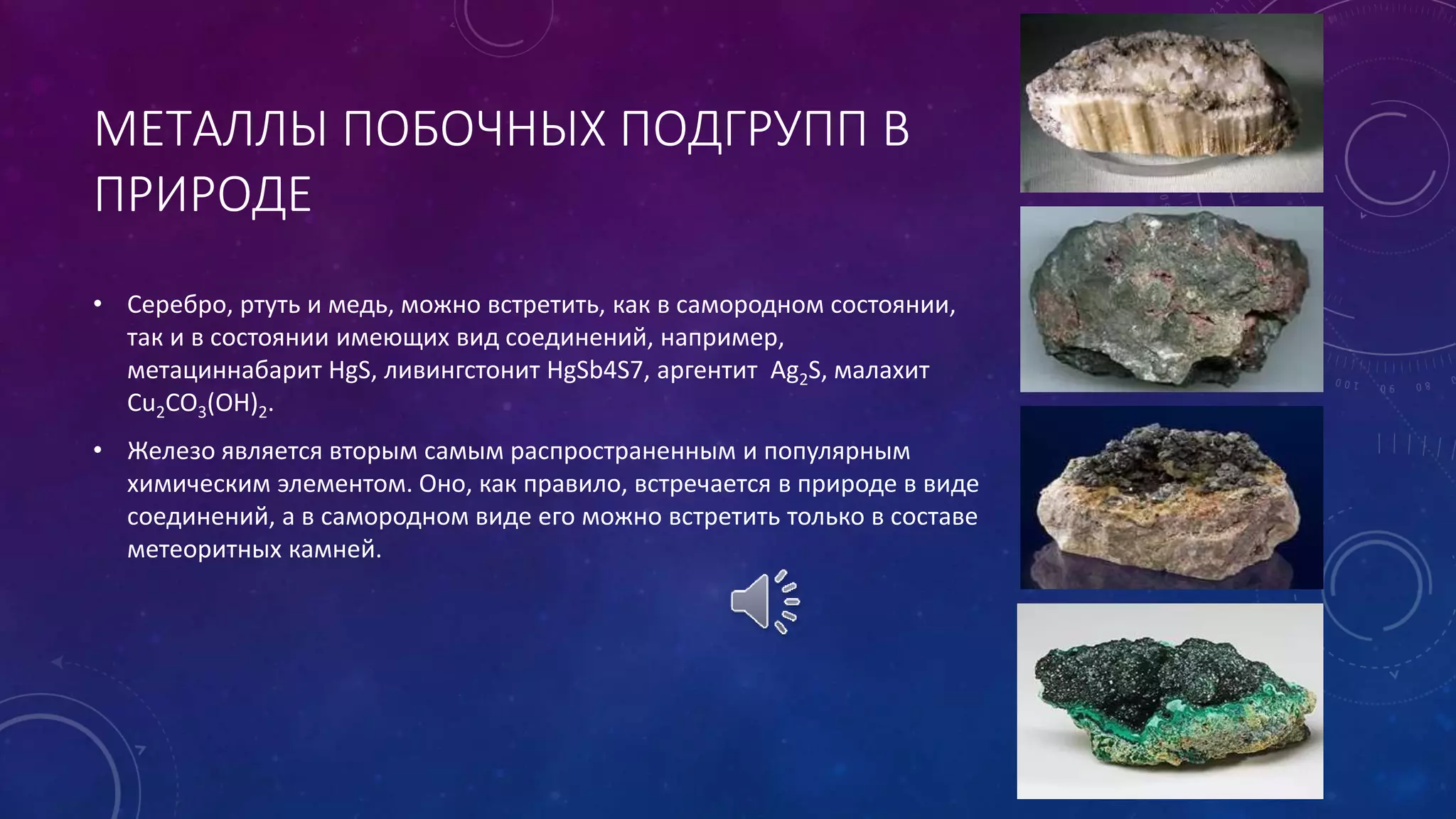 МЕТАЛЛЫ ПОБОЧНЫХ ПОДГРУПП В
ПРИРОДЕ
• Серебро, ртуть и медь, можно встретить, как в самородном состоянии,
так и в состоянии имеющих вид соединений, например,
метациннабарит HgS, ливингстонит HgSb4S7, аргентит Ag2S, малахит
Cu2CO3(OH)2.
• Железо является вторым самым распространенным и популярным
химическим элементом. Оно, как правило, встречается в природе в виде
соединений, а в самородном виде его можно встретить только в составе
метеоритных камней.
 