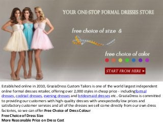 Established online in 2010, GraziaDress Custom Tailors is one of the world largest independent
online formal dresses retailer, offering over 2,000 styles in cheap price - includingformal
dresses, cocktail dresses, evening dresses and bridesmaid dresses etc.. GraziaDress is committed
to providing our customers with high-quality dresses with unexpectedly low prices and
satisfactory customer services and all of the dresses we sell come directly from our own dress
factories, so we can offer:Free Choice of Dress Colour
Free Choice of Dress Size
More Reasonable Price on Dress Cost
 