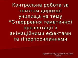 Контрольна робота заКонтрольна робота за
текстом дерекціїтекстом дерекції
училища на темуучилища на тему
““Створрення тематичноїСтворрення тематичної
презентації зпрезентації з
анімаційними ефектамианімаційними ефектами
та гіперпосиланнямита гіперпосиланнями
Підготували Наумчук Василь та БуричПідготували Наумчук Василь та Бурич
СергійСергій
 