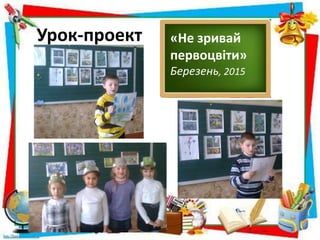Урок-проект «Не зривай
первоцвіти»
Березень, 2015
 