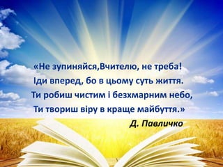 «Не зупиняйся,Вчителю, не треба!
Іди вперед, бо в цьому суть життя.
Ти робиш чистим і безхмарним небо,
Ти твориш віру в краще майбуття.»
Д. Павличко
 