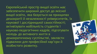 Європейський простір вищої освіти має
забезпечити широкий доступ до якісної
вищої освіти, яка базується на принципах
демократії й незалежності університетів, їх
наукової і дослідницької самостійності;
активізувати мобільність студентів і
науково-педагогічних кадрів; підготувати
молодь до активного життя в
демократичному суспільстві, закласти
підвалини для професійної кар’єри й
особистого розвитку.
 