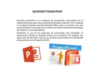 MICROSOFT POWER POINT
Microsoft PowerPoint es un programa de presentación, desarrollado por la
empresa Microsoft, para sistemas operativos Windows y Mac OS. Viene integrado
en el paquete ofimático llamado Microsoft Office como un elemento más, que
puede aprovechar las ventajas que le ofrecen los demás componentes del equipo
para obtener un resultado óptimo.
PowerPoint es uno de los programas de presentación más extendidos. Es
ampliamente utilizado en distintos campos de la enseñanza, los negocios, etc.
Según cifras de Microsoft, cada día son realizadas aproximadamente 30 000 000
de presentaciones con PowerPoint (PPT).
 