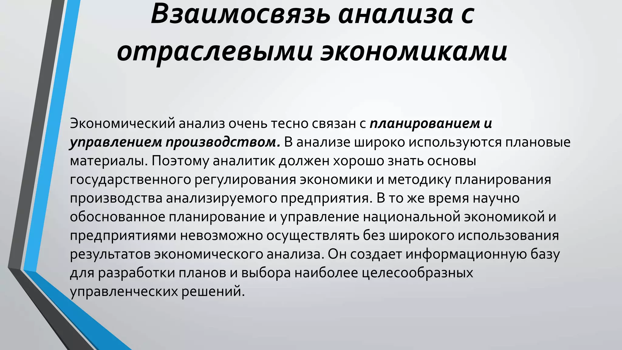 Взаимосвязь анализа с
отраслевыми экономиками
Экономический анализ очень тесно связан с планированием и
управлением производством. В анализе широко используются плановые
материалы. Поэтому аналитик должен хорошо знать основы
государственного регулирования экономики и методику планирования
производства анализируемого предприятия. В то же время научно
обоснованное планирование и управление национальной экономикой и
предприятиями невозможно осуществлять без широкого использования
результатов экономического анализа. Он создает информационную базу
для разработки планов и выбора наиболее целесообразных
управленческих решений.
 