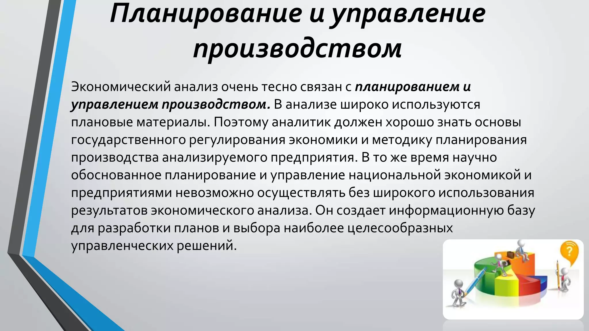 Планирование и управление
производством
Экономический анализ очень тесно связан с планированием и
управлением производством. В анализе широко используются
плановые материалы. Поэтому аналитик должен хорошо знать основы
государственного регулирования экономики и методику планирования
производства анализируемого предприятия. В то же время научно
обоснованное планирование и управление национальной экономикой и
предприятиями невозможно осуществлять без широкого использования
результатов экономического анализа. Он создает информационную базу
для разработки планов и выбора наиболее целесообразных
управленческих решений.
 