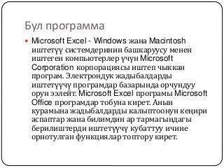 Бул программа
 Microsoft Excel - Windows жана Macintosh
иштетүү системдеринин башкаруусу менен
иштеген компьютерлер үчүн Microsoft
Corporation корпорациясы иштеп чыккан
програм. Электрондук жадыбалдарды
иштетүүчү програмдар базарында орчундуу
орун ээлейт. Microsoft Excel програмы Microsoft
Office програмдар тобуна кирет. Анын
курамына жадыбалдарды калыптоонун кеңири
аспаптар жана билимдин ар тармагындагы
берилиштерди иштетүүчү кубаттуу ичине
орнотулган функциялар топтору кирет.
 