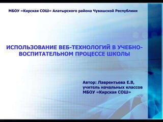 ИСПОЛЬЗОВАНИЕ ВЕБ-ТЕХНОЛОГИЙ В УЧЕБНО-
ВОСПИТАТЕЛЬНОМ ПРОЦЕССЕ ШКОЛЫ
МБОУ «Кирская СОШ» Алатырского района Чувашской Республики
Автор: Лаврентьева Е.В,
учитель начальных классов
МБОУ «Кирская СОШ»
 