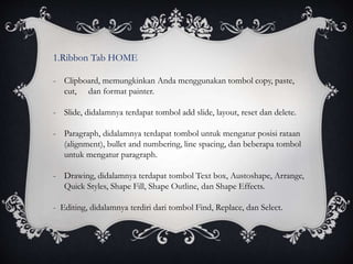 1.Ribbon Tab HOME
- Clipboard, memungkinkan Anda menggunakan tombol copy, paste,
cut, dan format painter.
- Slide, didalamnya terdapat tombol add slide, layout, reset dan delete.
- Paragraph, didalamnya terdapat tombol untuk mengatur posisi rataan
(alignment), bullet and numbering, line spacing, dan beberapa tombol
untuk mengatur paragraph.
- Drawing, didalamnya terdapat tombol Text box, Austoshape, Arrange,
Quick Styles, Shape Fill, Shape Outline, dan Shape Effects.
- Editing, didalamnya terdiri dari tombol Find, Replace, dan Select.
 