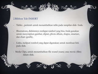 2.Ribbon Tab INSERT
- Tables , perintah untuk menambahkan table pada tampilan slide Anda.
- Illustrations, didalamnya terdapat tombol yang bisa Anda gunakan
untuk menyisipkan gambar, clipart, photo album, shapes, smartart,
dan chart (grafik).
- Links, meliputi tombol yang dapat digunakan untuk membuat link
pada slide.
- Media Clips, untuk menambahkan file sound (suara) atau movie (film)
dalam slide.
 