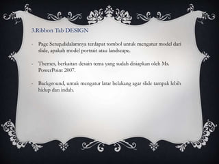 3.Ribbon Tab DESIGN
- Page Setup,didalamnya terdapat tombol untuk mengatur model dari
slide, apakah model portrait atau landscape.
- Themes, berkaitan desain tema yang sudah disiapkan oleh Ms.
PowerPoint 2007.
- Background, untuk mengatur latar belakang agar slide tampak lebih
hidup dan indah.
 