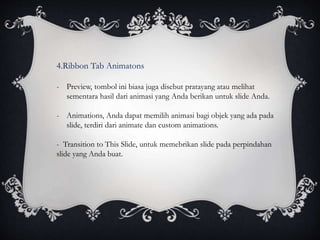 4.Ribbon Tab Animatons
- Preview, tombol ini biasa juga disebut pratayang atau melihat
sementara hasil dari animasi yang Anda berikan untuk slide Anda.
- Animations, Anda dapat memilih animasi bagi objek yang ada pada
slide, terdiri dari animate dan custom animations.
- Transition to This Slide, untuk memebrikan slide pada perpindahan
slide yang Anda buat.
 