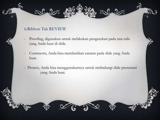 6.Ribbon Tab REVIEW
- Proofing, digunakan untuk melakukan pengecekan pada tata tulis
yang Anda buat di slide.
- Comments, Anda bisa memberikan catatan pada slide yang Anda
buat.
- Protect, Anda bisa menggunakannya untuk melindungi slide presentasi
yang Anda buat.
 