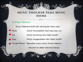 MENU TOOLBAR PADA MENU
HOME
 Group Clipboard
Group Clipboard terdiri dari sekumpulan menu yaitu:
Paste :Untuk menempelkan hasil copy atau cut.
Cut :Untuk memotong teks/objek terpilih.
Copy :Untuk menggandakan teks/objek terpilih.
Format Painter : Digunakan untuk meniru format halaman
dokumen ke dalam dokumen lainnya.
 