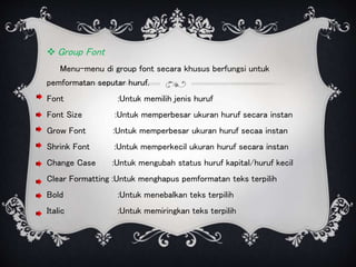  Group Font
Menu-menu di group font secara khusus berfungsi untuk
pemformatan seputar huruf.
Font :Untuk memilih jenis huruf
Font Size :Untuk memperbesar ukuran huruf secara instan
Grow Font :Untuk memperbesar ukuran huruf secaa instan
Shrink Font :Untuk memperkecil ukuran huruf secara instan
Change Case :Untuk mengubah status huruf kapital/huruf kecil
Clear Formatting :Untuk menghapus pemformatan teks terpilih
Bold :Untuk menebalkan teks terpilih
Italic :Untuk memiringkan teks terpilih
 