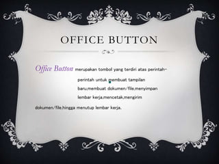 OFFICE BUTTON
Office Button merupakan tombol yang terdiri atas perintah-
perintah untuk membuat tampilan
baru,membuat dokumen/file,menyimpan
lembar kerja,mencetak,mengirim
dokumen/file,hingga menutup lembar kerja.
 