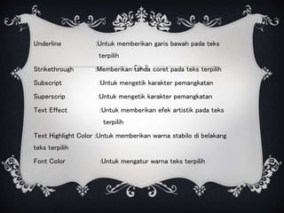 Underline :Untuk memberikan garis bawah pada teks
terpilih
Strikethrough :Memberikan tanda coret pada teks terpilih
Subscript :Untuk mengetik karakter pemangkatan
Superscrip :Untuk mengetik karakter pemangkatan
Text Effect :Untuk memberikan efek artistik pada teks
terpilih
Text Highlight Color :Untuk memberikan warna stabilo di belakang
teks terpilih
Font Color :Untuk mengatur warna teks terpilih
 
