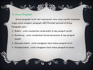  Group Paragraph
Group paragraph terdiri dari sekumpulan menu yang memiliki kesamaan
fungsi untuk mengatur paragraph teks. Perintah-perintah di Group
Paragraph yaitu :
 Bullets : untuk memberikan tanda bullet di tiap paragraf terpilih.
 Numbering : untuk memberikan format penomoran di tiap paragraf
terpilih.
 Decrease Indent : untuk menggeser baris kedua paragraf ke kiri.
 Increase Indent : untuk menggeser baris kedua paragraf ke kanan.
 