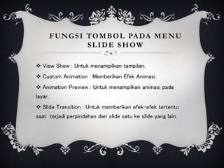 FUNGSI TOMBOL PADA MENU
SLIDE SHOW
 View Show : Untuk menampilkan tampilan.
 Custom Animation : Memberikan Efek Animasi.
 Animation Preview : Untuk menampilkan animasi pada
layar.
 Slide Transition : Untuk memberikan efek-efek tertentu
saat terjadi perpindahan dari slide satu ke slide yang lain.
 