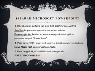 SEJARAH MICROSOFT POWERPOINT
 Dikembangkan pertama kali oleh Bob Gaskins dan Dennis
Austine dengan nama presenter untuk perusahaan
Forethrought.Inc.Setelah itu,mereka mengubah nama aplikasi
presenter menjadi “Power Point”.
 Pada tahun 1987 PowerPoint versi 1.0 dirilis,komputer yg didukung
hanya Macin Tosh dari perusahaan Apple.
 Pada tanggal 31 juli 1987,Microsoft mengakusisi
FORETHROUGHT.INC.
 