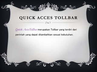 QUICK ACCES TOLLBAR
Quick AccesTollbar merupakan Tollbar yang terdiri dari
perintah yang dapat ditambahkan sesuai kebutuhan.
 