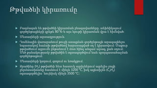 Թթվածնի կիրառումը
 Բազմազան են թթվածնի կիրառման բնագավառները. տեխնիկայում
գործընթացների գրեթե 80 %-ն այս նյութի կիրառման վրա է հիմնված։
 Մետաղների արտադրություն.
 Դոմենային վառարանում թուջի ստացման գործընթացն արագացնելու
նպատակով հաճախ թթվածնով հարստացված օդ է կիրառվում։ Մաքուր
թթվածնում այրումն ընթանում է մոտ հինգ անգամ արագ, քան օդում։
Մեծ քանակությամբ թթվածին է օգտագործվում նաև պողպատահալման
գործընթացում։
 Մետաղների կտրում, զոդում ու եռակցում.
 Ջրածինը (H2) թթվածնի հետ հատուկ այրիչներում այրելիս բոցի
ջերմաստիճանը հասնում է մինչև 3200 °C, իսկ ացետիլեն (C2H2)
օգտագործելիս՝ նույնիսկ մինչև 3500 °C։
 