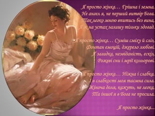 Я просто жінка… Грішна і земна.
Не ангел я, не перший витвір Бога.
Так легко мною впитись без вина,
Я ж на устах залишу тільки здогад.
Я просто жінка… Суміш сміху й сліз,
Фонтан емоцій, джерело любові.
Я загадка, незвіданість, ескіз,
Рожеві сни і мрії кольорові.
Я просто жінка… Ніжна і слабка.
І в слабкості моя таємна сила.
Жіноча доля, кажуть, не легка,
Та іншої я в Бога не просила.
Я просто жінка...
 