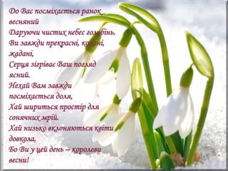 До Вас посміхається ранок
весняний
Даруючи чистих небес голубінь.
Ви завжди прекрасні, кохані,
жадані,
Серця зігріває Ваш погляд
ясний.
Нехай Вам завжди
посміхається доля,
Хай шириться простір для
сонячних мрій.
Хай низько вклоняються квіти
довкола,
Бо Ви у цей день – королеви
весни!
 