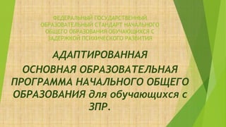 ФЕДЕРАЛЬНЫЙ ГОСУДАРСТВЕННЫЙ
ОБРАЗОВАТЕЛЬНЫЙ СТАНДАРТ НАЧАЛЬНОГО
ОБЩЕГО ОБРАЗОВАНИЯ ОБУЧАЮЩИХСЯ С
ЗАДЕРЖКОЙ ПСИХИЧЕСКОГО РАЗВИТИЯ
АДАПТИРОВАННАЯ
ОСНОВНАЯ ОБРАЗОВАТЕЛЬНАЯ
ПРОГРАММА НАЧАЛЬНОГО ОБЩЕГО
ОБРАЗОВАНИЯ для обучающихся с
ЗПР.
 