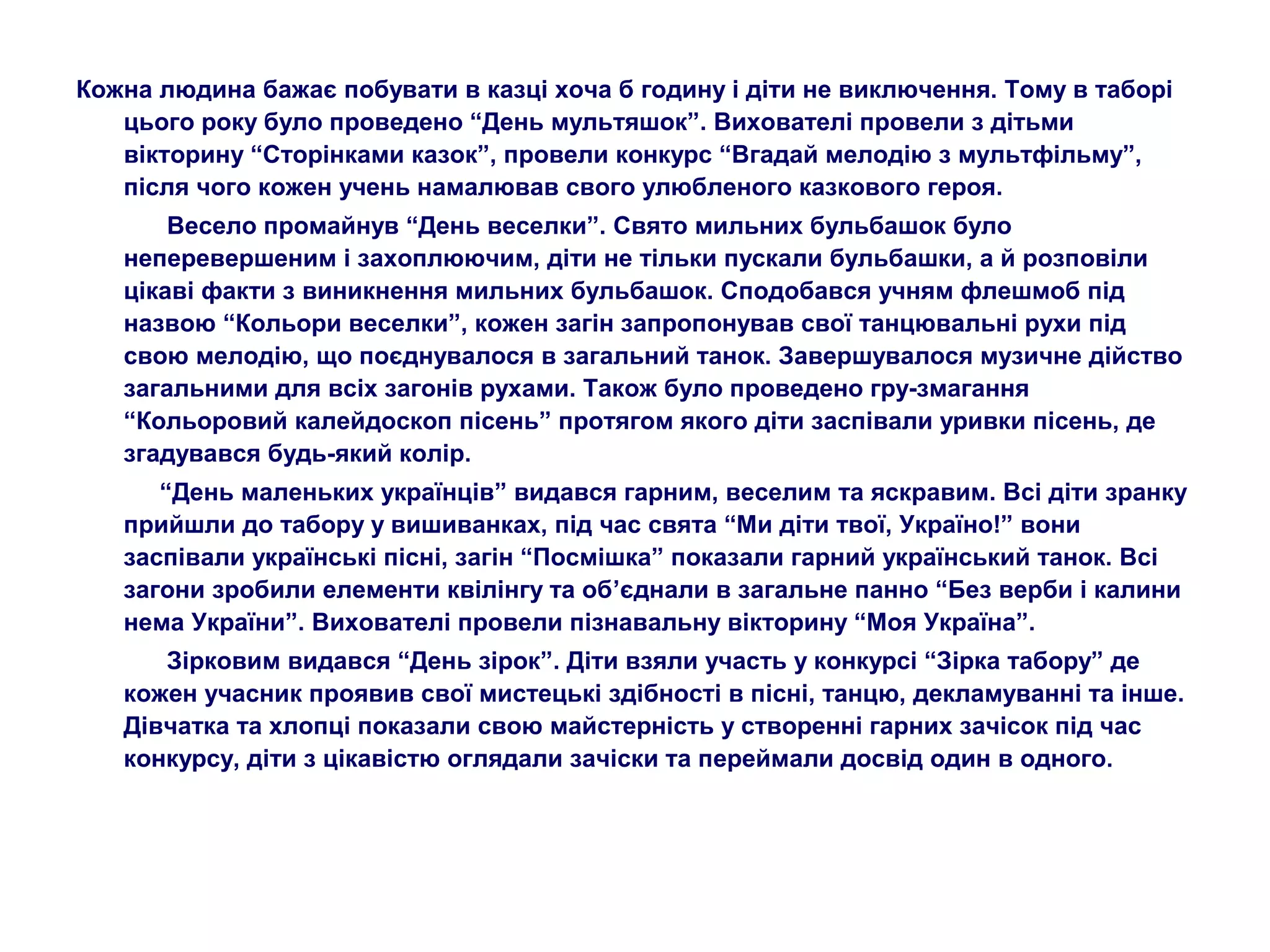 Кожна людина бажає побувати в казці хоча б годину і діти не виключення. Тому в таборі
цього року було проведено “День мультяшок”. Вихователі провели з дітьми
вікторину “Сторінками казок”, провели конкурс “Вгадай мелодію з мультфільму”,
після чого кожен учень намалював свого улюбленого казкового героя.
Весело промайнув “День веселки”. Свято мильних бульбашок було
неперевершеним і захоплюючим, діти не тільки пускали бульбашки, а й розповіли
цікаві факти з виникнення мильних бульбашок. Сподобався учням флешмоб під
назвою “Кольори веселки”, кожен загін запропонував свої танцювальні рухи під
свою мелодію, що поєднувалося в загальний танок. Завершувалося музичне дійство
загальними для всіх загонів рухами. Також було проведено гру-змагання
“Кольоровий калейдоскоп пісень” протягом якого діти заспівали уривки пісень, де
згадувався будь-який колір.
“День маленьких українців” видався гарним, веселим та яскравим. Всі діти зранку
прийшли до табору у вишиванках, під час свята “Ми діти твої, Україно!” вони
заспівали українські пісні, загін “Посмішка” показали гарний український танок. Всі
загони зробили елементи квілінгу та об’єднали в загальне панно “Без верби і калини
нема України”. Вихователі провели пізнавальну вікторину “Моя Україна”.
Зірковим видався “День зірок”. Діти взяли участь у конкурсі “Зірка табору” де
кожен учасник проявив свої мистецькі здібності в пісні, танцю, декламуванні та інше.
Дівчатка та хлопці показали свою майстерність у створенні гарних зачісок під час
конкурсу, діти з цікавістю оглядали зачіски та переймали досвід один в одного.
 