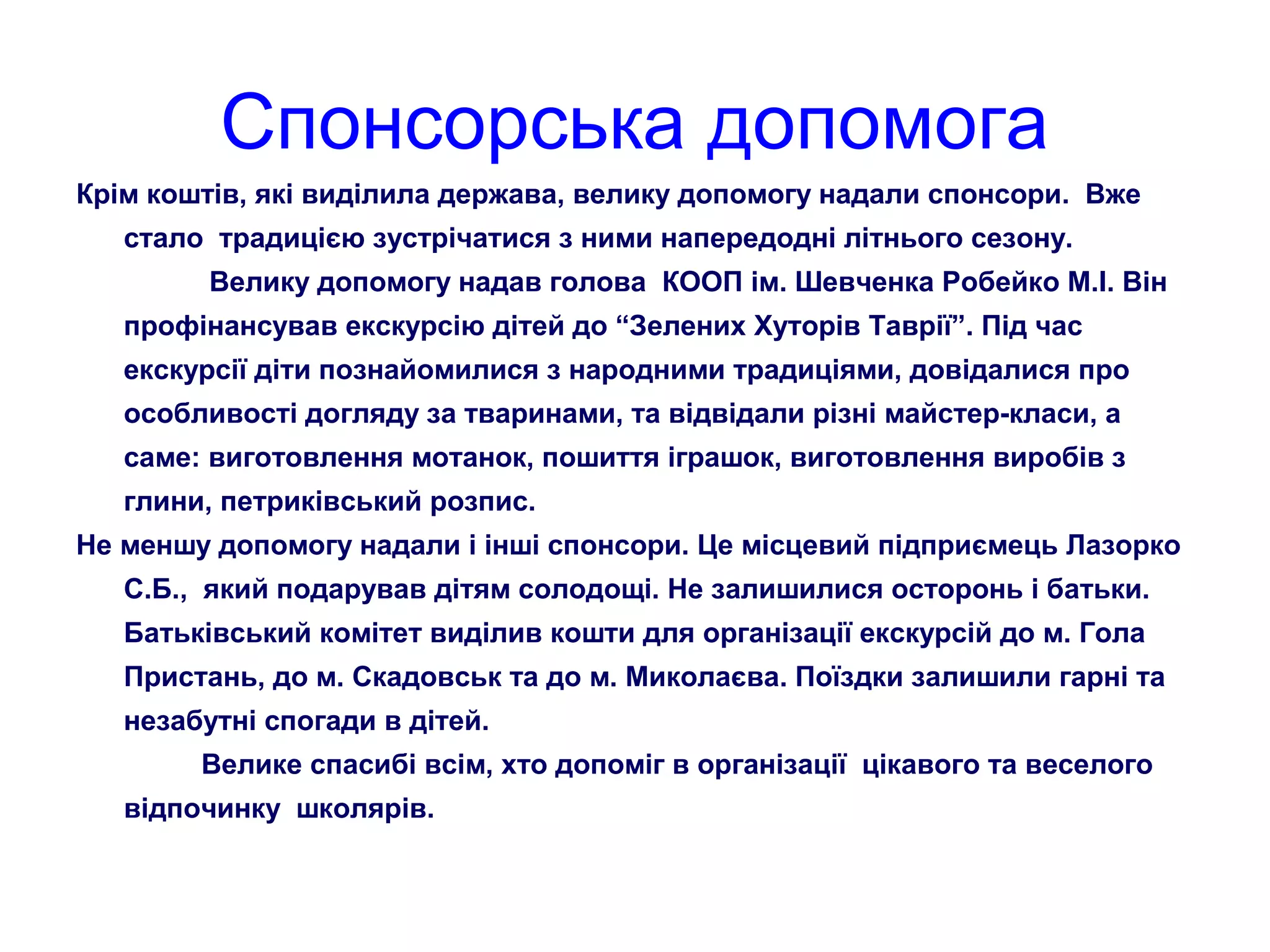 Спонсорська допомога
Крім коштів, які виділила держава, велику допомогу надали спонсори. Вже
стало традицією зустрічатися з ними напередодні літнього сезону.
Велику допомогу надав голова КООП ім. Шевченка Робейко М.І. Він
профінансував екскурсію дітей до “Зелених Хуторів Таврії”. Під час
екскурсії діти познайомилися з народними традиціями, довідалися про
особливості догляду за тваринами, та відвідали різні майстер-класи, а
саме: виготовлення мотанок, пошиття іграшок, виготовлення виробів з
глини, петриківський розпис.
Не меншу допомогу надали і інші спонсори. Це місцевий підприємець Лазорко
С.Б., який подарував дітям солодощі. Не залишилися осторонь і батьки.
Батьківський комітет виділив кошти для організації екскурсій до м. Гола
Пристань, до м. Скадовськ та до м. Миколаєва. Поїздки залишили гарні та
незабутні спогади в дітей.
Велике спасибі всім, хто допоміг в організації цікавого та веселого
відпочинку школярів.
 