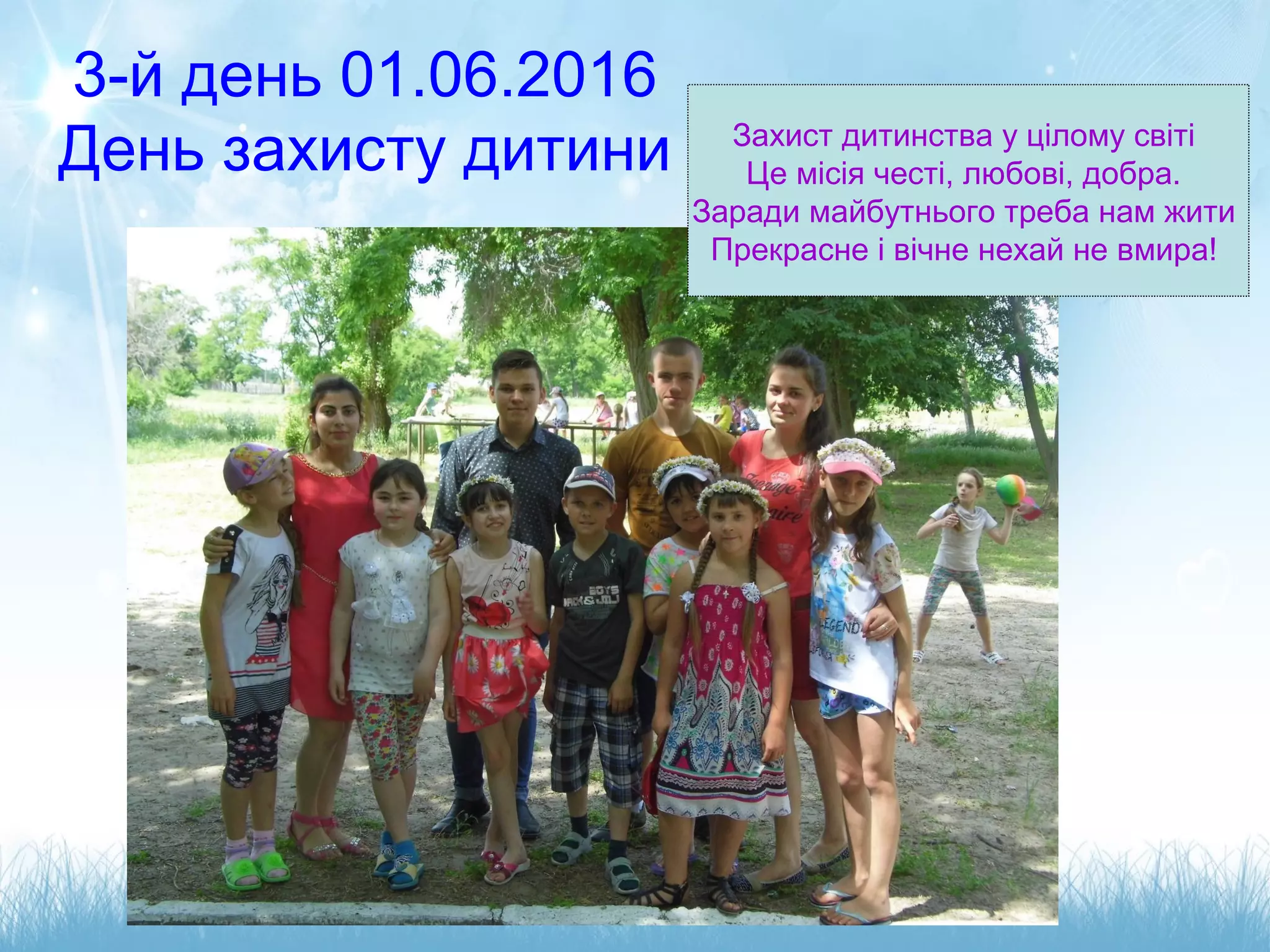 3-й день 01.06.2016
День захисту дитини Захист дитинства у цілому світі
Це місія честі, любові, добра.
Заради майбутнього треба нам жити
Прекрасне і вічне нехай не вмира!
 