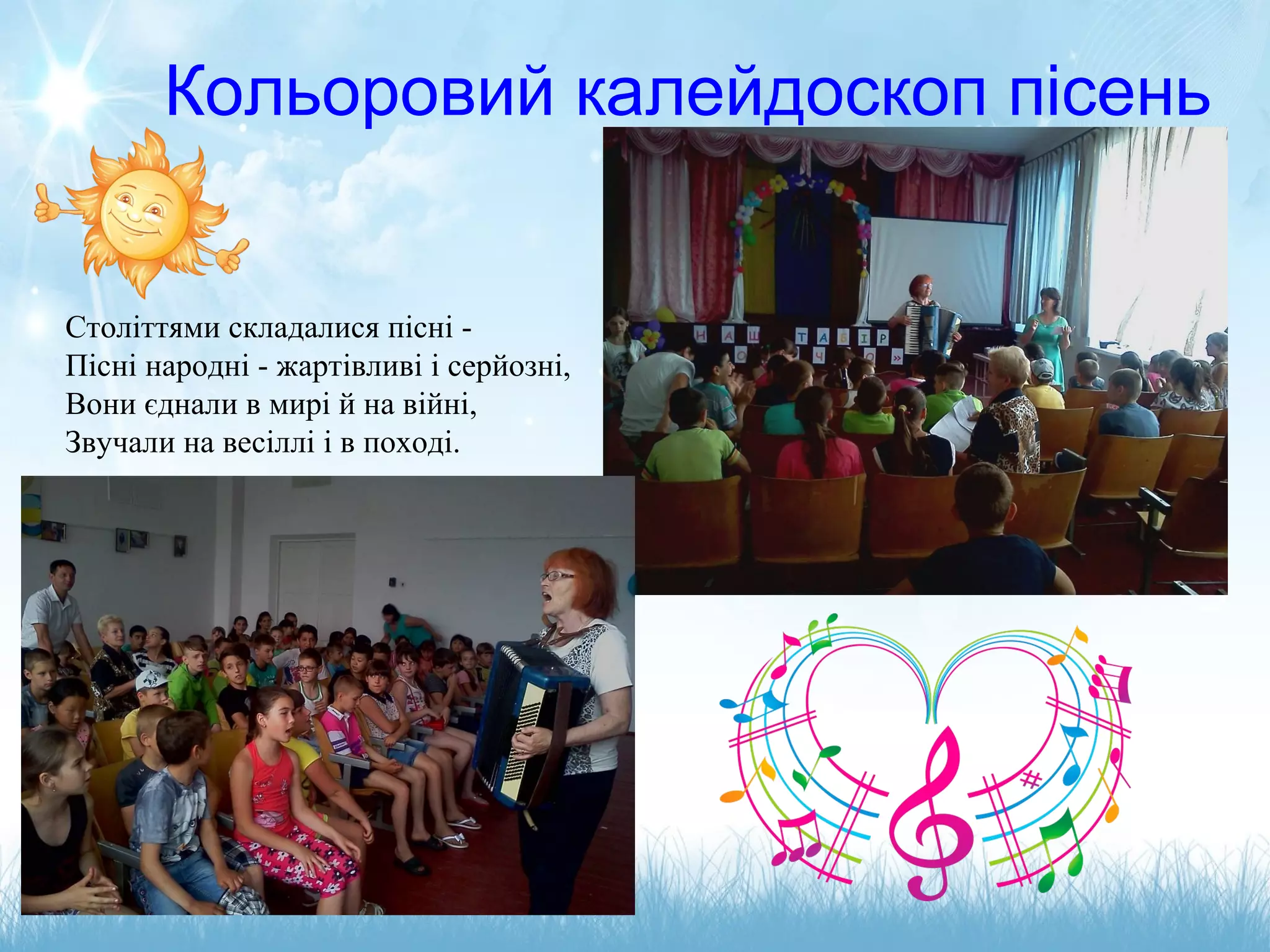 Кольоровий калейдоскоп пісень
Століттями складалися пісні -
Пісні народні - жартівливі і серйозні,
Вони єднали в мирі й на війні,
Звучали на весіллі і в поході.
 