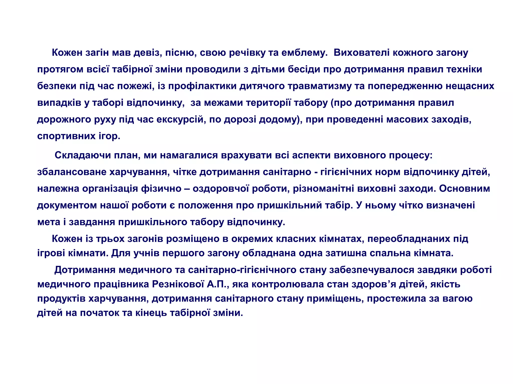 Кожен загін мав девіз, пісню, свою речівку та емблему. Вихователі кожного загону
протягом всієї табірної зміни проводили з дітьми бесіди про дотримання правил техніки
безпеки під час пожежі, із профілактики дитячого травматизму та попередженню нещасних
випадків у таборі відпочинку, за межами території табору (про дотримання правил
дорожного руху під час екскурсій, по дорозі додому), при проведенні масових заходів,
спортивних ігор.
Складаючи план, ми намагалися врахувати всі аспекти виховного процесу:
збалансоване харчування, чітке дотримання санітарно - гігієнічних норм відпочинку дітей,
належна організація фізично – оздоровчої роботи, різноманітні виховні заходи. Основним
документом нашої роботи є положення про пришкільний табір. У ньому чітко визначені
мета і завдання пришкільного табору відпочинку.
Кожен із трьох загонів розміщено в окремих класних кімнатах, переобладнаних під
ігрові кімнати. Для учнів першого загону обладнана одна затишна спальна кімната.
Дотримання медичного та санітарно-гігієнічного стану забезпечувалося завдяки роботі
медичного працівника Резнікової А.П., яка контролювала стан здоров’я дітей, якість
продуктів харчування, дотримання санітарного стану приміщень, простежила за вагою
дітей на початок та кінець табірної зміни.
 