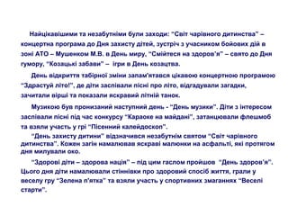 Найцікавішими та незабутніми були заходи: “Світ чарівного дитинства” –
концертна програма до Дня захисту дітей, зустріч з учасником бойових дій в
зоні АТО – Мушенком М.В. в День миру, “Смійтеся на здоров’я” – свято до Дня
гумору, “Козацькі забави” – ігри в День козацтва.
День відкриття табірної зміни запам'ятався цікавою концертною програмою
“Здрастуй літо!”, де діти заспівали пісні про літо, відгадували загадки,
зачитали вірші та показали яскравий літній танок.
Музикою був пронизаний наступний день - “День музики”. Діти з інтересом
заспівали пісні під час конкурсу “Караоке на майдані”, затанцювали флешмоб
та взяли участь у грі “Пісенний калейдоскоп”.
“День захисту дитини” відзначився незабутнім святом “Світ чарівного
дитинства”. Кожен загін намалював яскраві малюнки на асфальті, які протягом
дня милували око.
“Здорові діти – здорова нація” – під цим гаслом пройшов “День здоров’я”.
Цього дня діти намалювали стіннівки про здоровий спосіб життя, грали у
веселу гру “Зелена п'ятка” та взяли участь у спортивних змаганнях “Веселі
старти”.
 