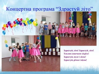 Концертна програма “Здрастуй літо”
Здрастуй, літо! Здрастуй, літо!
Теплим сонечком зігріте!
Здрастуй, поле і лісок!
Здрастуй, річка і пісок!
 