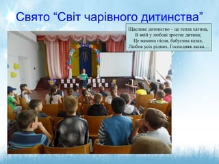 Свято “Світ чарівного дитинства”
Щасливе дитинство – це тепла хатина,
В якій у любові зростає дитина;
Це мамина пісня, бабусина казка,
Любов усіх рідних, Господняя ласка…
 