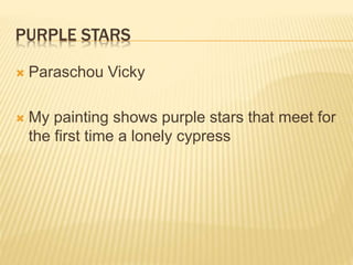THE PEACE OF THE NIGHT
 Margaritis Konstantinos
 My painting is inspired from Van Gogh’s
painting “Starry Night”. The brushes are
stroke to show the movement and the colors
are a mix from the original painting. The
moon is shinny to light up the landscape. All
those elements demonstrate the peace of the
night.
 