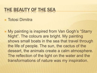 LIGHT IN THE DARK
 Pire Alexandros
 This painting is an inspiration from Van
Gogh’s painting “Starry Night”, but I added
some of my own ideas. This painting I think
that wants to show us many things like the
linking of the sky with earth, the linking of the
sun with the moon too. Also it wants to
demonstrate life after death.
 