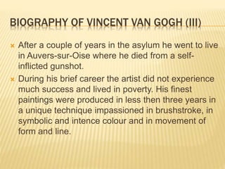 BIOGRAPHY OF VINCENT VAN GOGH (III)
 After a couple of years in the asylum he went to live
in Auvers-sur-Oise where he died from a self-
inflicted gunshot.
 During his brief career the artist did not experience
much success and lived in poverty. His finest
paintings were produced in less then three years in
a unique technique impassioned in brushstroke, in
symbolic and intence colour and in movement of
form and line.
 