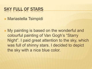 HOUSES IN THE SKY
 Protonotariou Panagiota
 My painting was inspired from Van Gogh’s
painting “Starry Night”. My painting is mad of
cold colors and symbolizes the sky which is
connected to Earth. This means that in the
sky there are houses and trees.
 